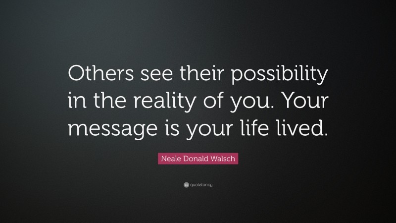 Neale Donald Walsch Quote: “Others see their possibility in the reality of you. Your message is your life lived.”