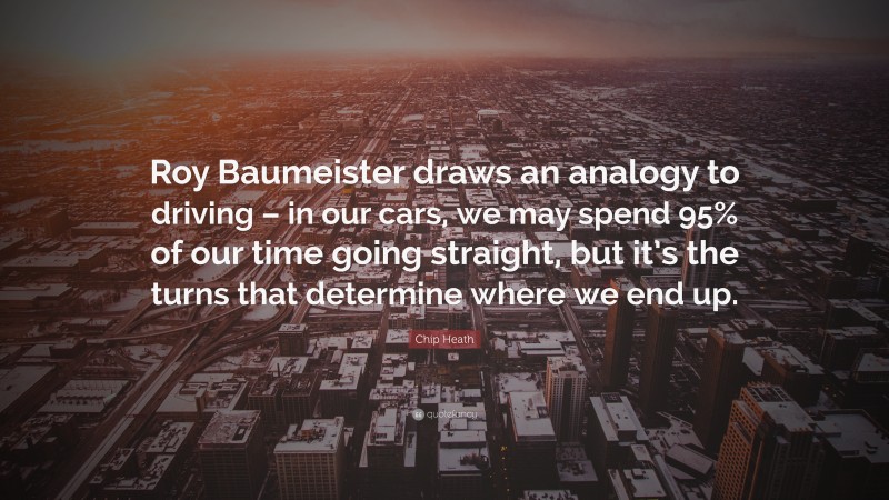 Chip Heath Quote: “Roy Baumeister draws an analogy to driving – in our cars, we may spend 95% of our time going straight, but it’s the turns that determine where we end up.”