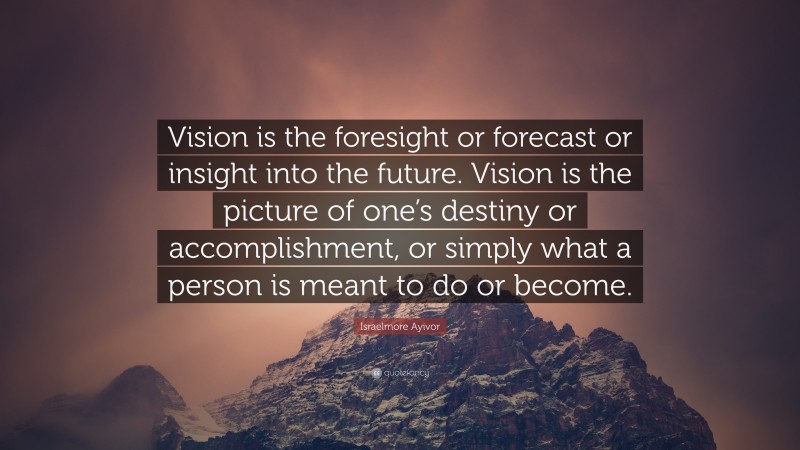 Israelmore Ayivor Quote: “Vision is the foresight or forecast or insight into the future. Vision is the picture of one’s destiny or accomplishment, or simply what a person is meant to do or become.”