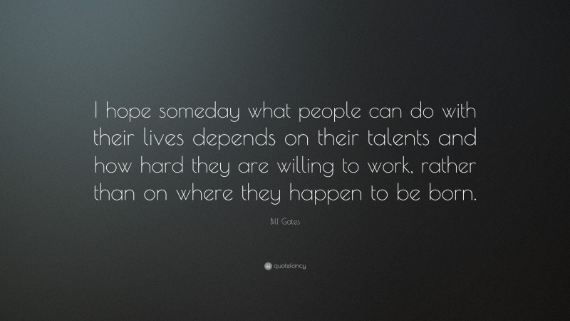 Bill Gates Quote: “I hope someday what people can do with their lives depends on their talents and how hard they are willing to work, rather than on where they happen to be born.”