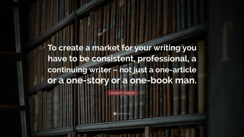 Langston Hughes Quote: “To create a market for your writing you have to be consistent, professional, a continuing writer – not just a one-article or a one-story or a one-book man.”