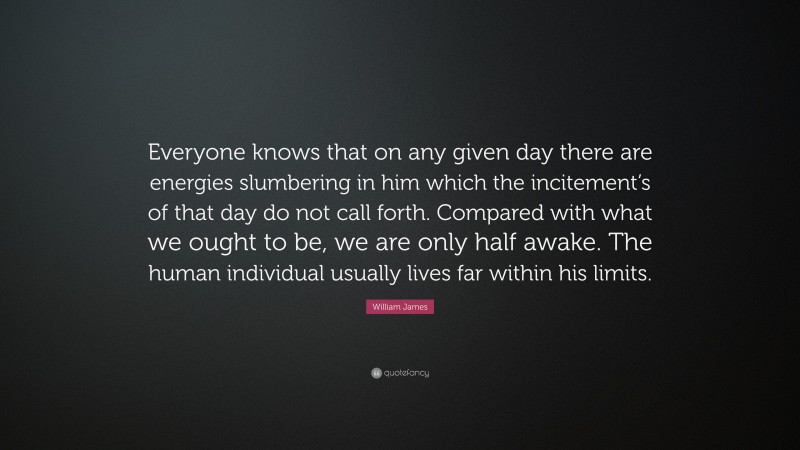 William James Quote: “Everyone knows that on any given day there are energies slumbering in him which the incitement’s of that day do not call forth. Compared with what we ought to be, we are only half awake. The human individual usually lives far within his limits.”