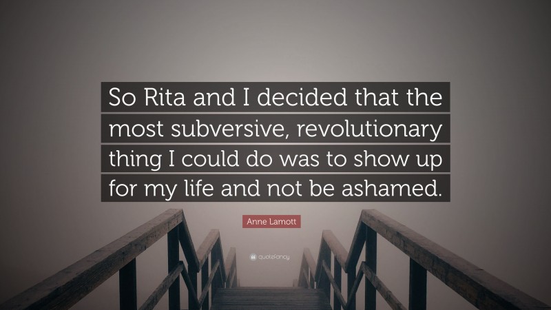 Anne Lamott Quote: “So Rita and I decided that the most subversive, revolutionary thing I could do was to show up for my life and not be ashamed.”