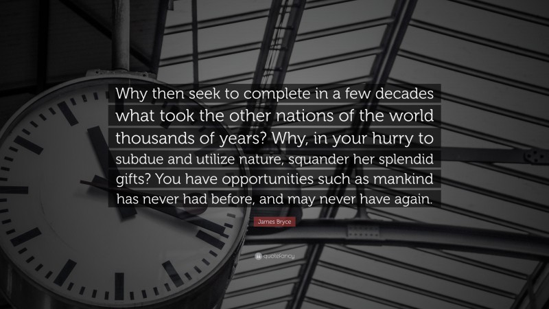 James Bryce Quote: “Why then seek to complete in a few decades what took the other nations of the world thousands of years? Why, in your hurry to subdue and utilize nature, squander her splendid gifts? You have opportunities such as mankind has never had before, and may never have again.”