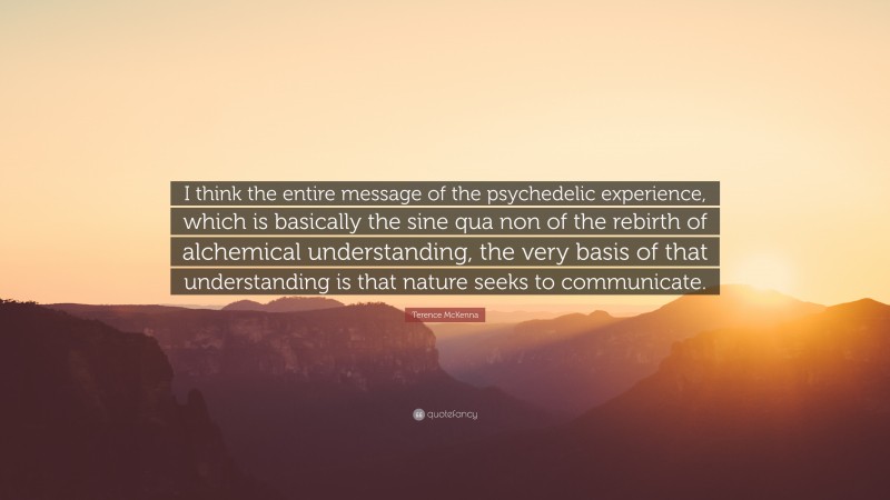 Terence McKenna Quote: “I think the entire message of the psychedelic experience, which is basically the sine qua non of the rebirth of alchemical understanding, the very basis of that understanding is that nature seeks to communicate.”