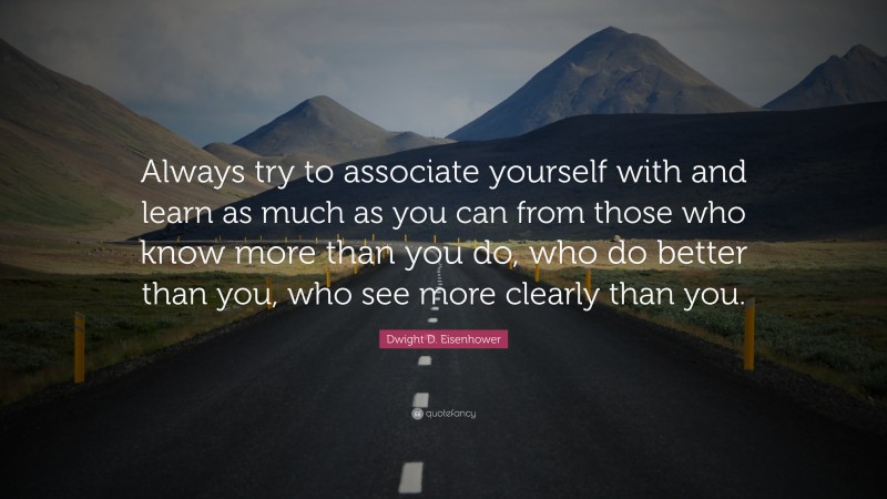 Dwight D. Eisenhower Quote: “Always try to associate yourself with and learn as much as you can from those who know more than you do, who do better than you, who see more clearly than you.”
