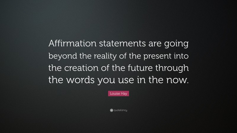 Louise Hay Quote: “Affirmation statements are going beyond the reality of the present into the creation of the future through the words you use in the now.”