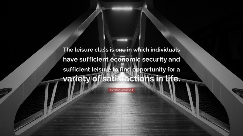 Eleanor Roosevelt Quote: “The leisure class is one in which individuals have sufficient economic security and sufficient leisure to find opportunity for a variety of satisfactions in life.”