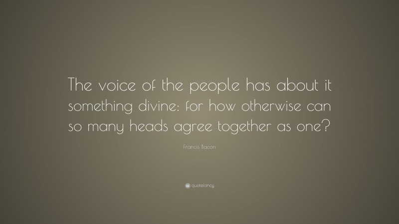 Francis Bacon Quote: “The voice of the people has about it something divine: for how otherwise can so many heads agree together as one?”