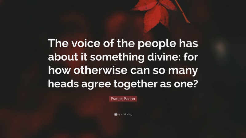 Francis Bacon Quote: “The voice of the people has about it something divine: for how otherwise can so many heads agree together as one?”