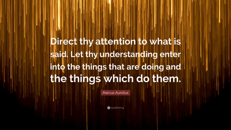 Marcus Aurelius Quote: “Direct thy attention to what is said. Let thy understanding enter into the things that are doing and the things which do them.”