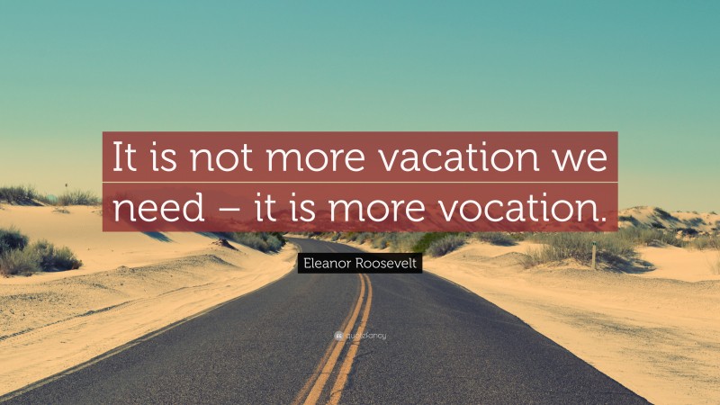 Eleanor Roosevelt Quote: “It is not more vacation we need – it is more vocation.”