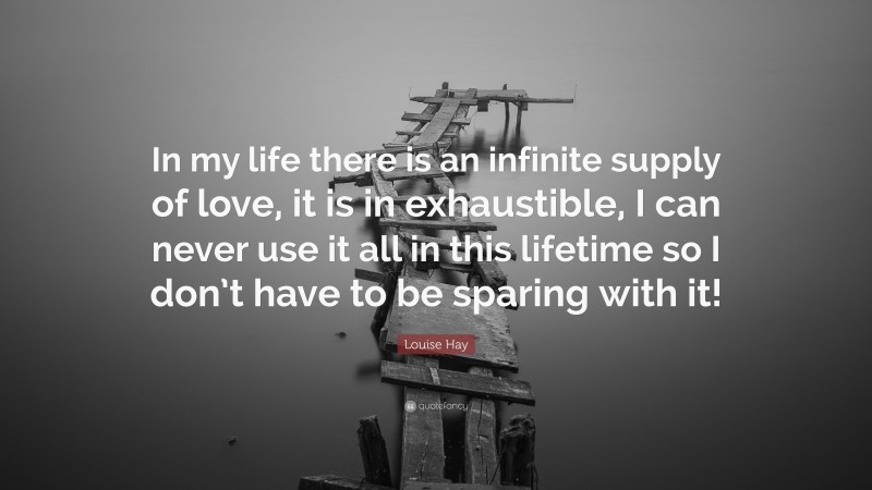 Louise Hay Quote: “In my life there is an infinite supply of love, it is in exhaustible, I can never use it all in this lifetime so I don’t have to be sparing with it!”