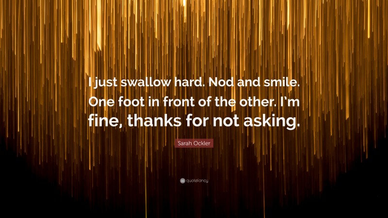 Sarah Ockler Quote: “I just swallow hard. Nod and smile. One foot in front of the other. I’m fine, thanks for not asking.”