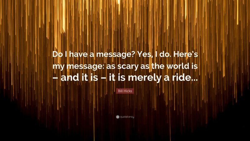 Bill Hicks Quote: “Do I have a message? Yes, I do. Here’s my message: as scary as the world is – and it is – it is merely a ride...”