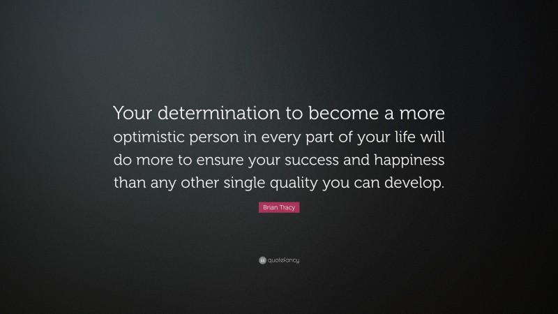 Brian Tracy Quote: “Your determination to become a more optimistic person in every part of your life will do more to ensure your success and happiness than any other single quality you can develop.”