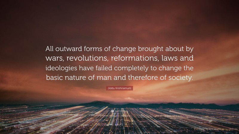 Jiddu Krishnamurti Quote: “All outward forms of change brought about by wars, revolutions, reformations, laws and ideologies have failed completely to change the basic nature of man and therefore of society.”