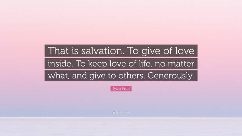 Sylvia Plath Quote: “That is salvation. To give of love inside. To keep love of life, no matter what, and give to others. Generously.”