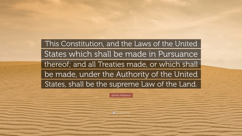 James Madison Quote: “This Constitution, and the Laws of the United States which shall be made in Pursuance thereof; and all Treaties made, or which shall be made, under the Authority of the United States, shall be the supreme Law of the Land.”