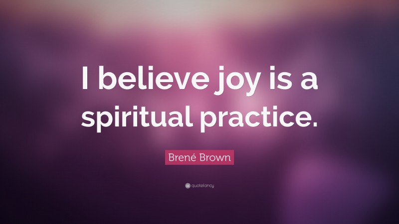Brené Brown Quote: “I believe joy is a spiritual practice.”