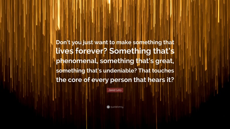 Jared Leto Quote: “Don’t you just want to make something that lives forever? Something that’s phenomenal, something that’s great, something that’s undeniable? That touches the core of every person that hears it?”