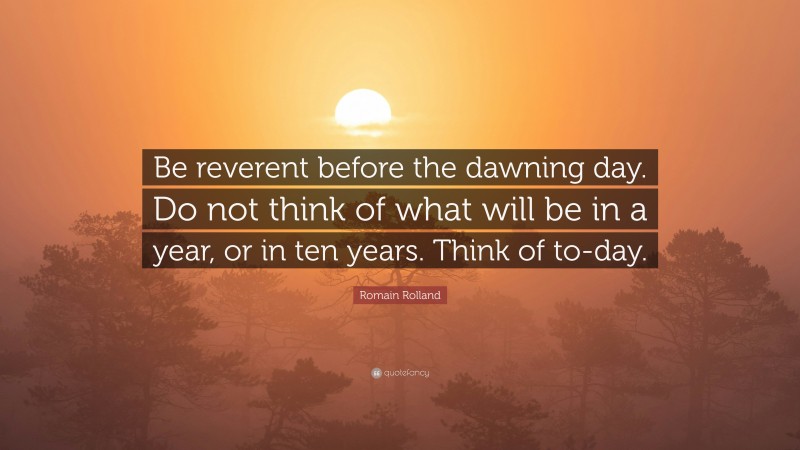 Romain Rolland Quote: “Be reverent before the dawning day. Do not think of what will be in a year, or in ten years. Think of to-day.”