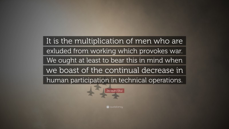 Jacques Ellul Quote: “It is the multiplication of men who are exluded from working which provokes war. We ought at least to bear this in mind when we boast of the continual decrease in human participation in technical operations.”