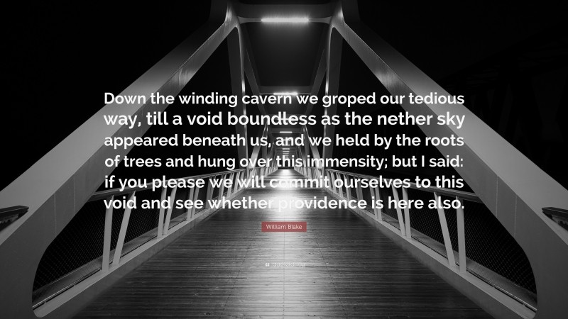 William Blake Quote: “Down the winding cavern we groped our tedious way, till a void boundless as the nether sky appeared beneath us, and we held by the roots of trees and hung over this immensity; but I said: if you please we will commit ourselves to this void and see whether providence is here also.”