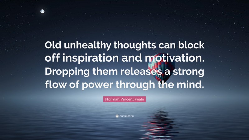 Norman Vincent Peale Quote: “Old unhealthy thoughts can block off inspiration and motivation. Dropping them releases a strong flow of power through the mind.”