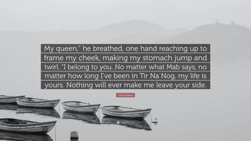 Julie Kagawa Quote: “My queen,” he breathed, one hand reaching up to frame my cheek, making my stomach jump and twirl. “I belong to you. No matter what Mab says, no matter how long I’ve been in Tir Na Nog, my life is yours. Nothing will ever make me leave your side.”