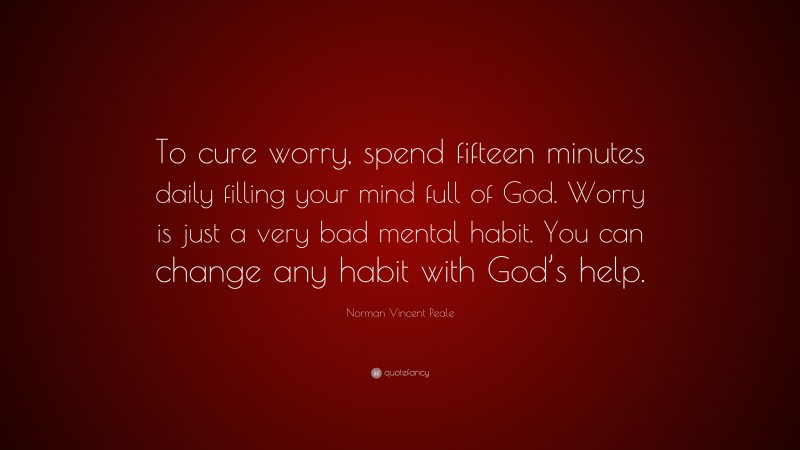 Norman Vincent Peale Quote: “To cure worry, spend fifteen minutes daily filling your mind full of God. Worry is just a very bad mental habit. You can change any habit with God’s help.”