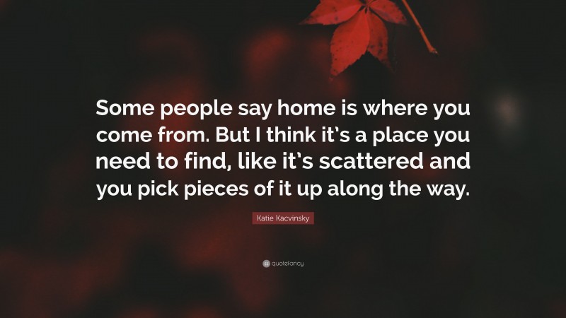 Katie Kacvinsky Quote: “Some people say home is where you come from. But I think it’s a place you need to find, like it’s scattered and you pick pieces of it up along the way.”