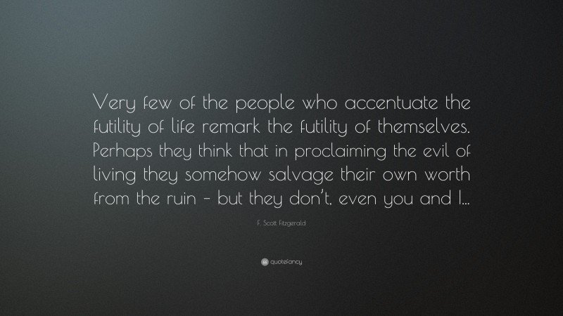 F. Scott Fitzgerald Quote: “Very few of the people who accentuate the futility of life remark the futility of themselves. Perhaps they think that in proclaiming the evil of living they somehow salvage their own worth from the ruin – but they don’t, even you and I...”