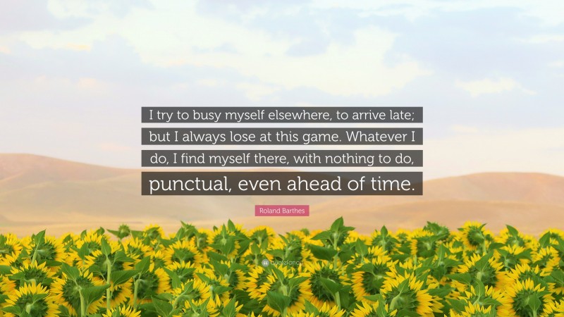 Roland Barthes Quote: “I try to busy myself elsewhere, to arrive late; but I always lose at this game. Whatever I do, I find myself there, with nothing to do, punctual, even ahead of time.”