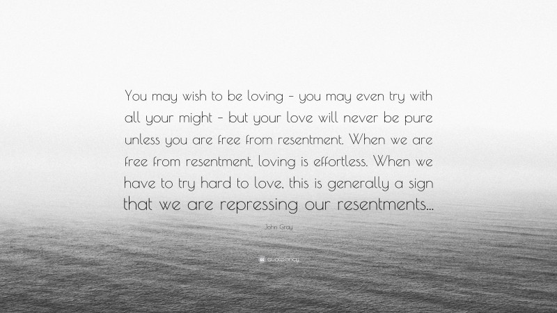 John Gray Quote: “You may wish to be loving – you may even try with all your might – but your love will never be pure unless you are free from resentment. When we are free from resentment, loving is effortless. When we have to try hard to love, this is generally a sign that we are repressing our resentments...”