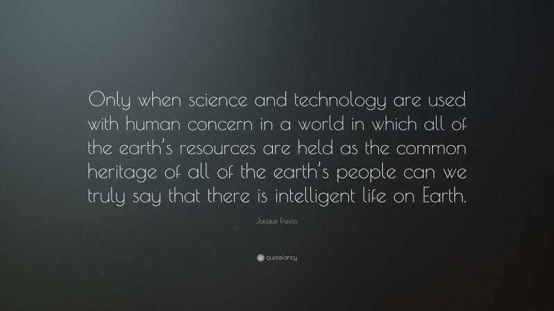 Jacque Fresco Quote: “Only when science and technology are used with human concern in a world in which all of the earth’s resources are held as the common heritage of all of the earth’s people can we truly say that there is intelligent life on Earth.”