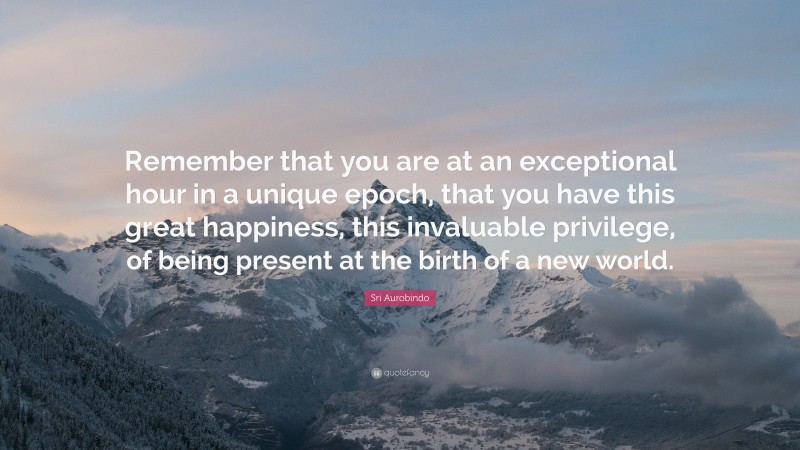 Sri Aurobindo Quote: “Remember that you are at an exceptional hour in a unique epoch, that you have this great happiness, this invaluable privilege, of being present at the birth of a new world.”