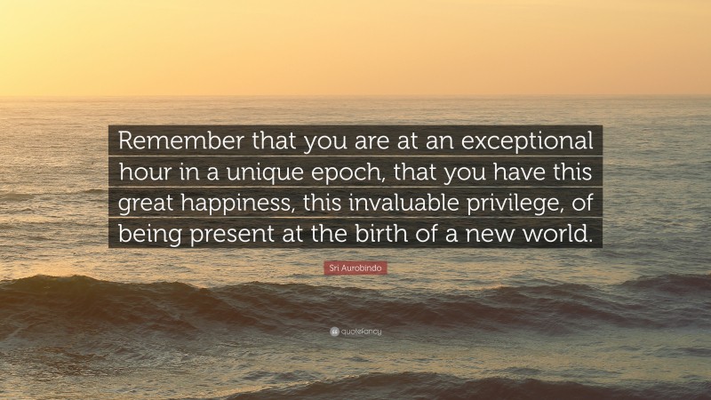 Sri Aurobindo Quote: “Remember that you are at an exceptional hour in a unique epoch, that you have this great happiness, this invaluable privilege, of being present at the birth of a new world.”