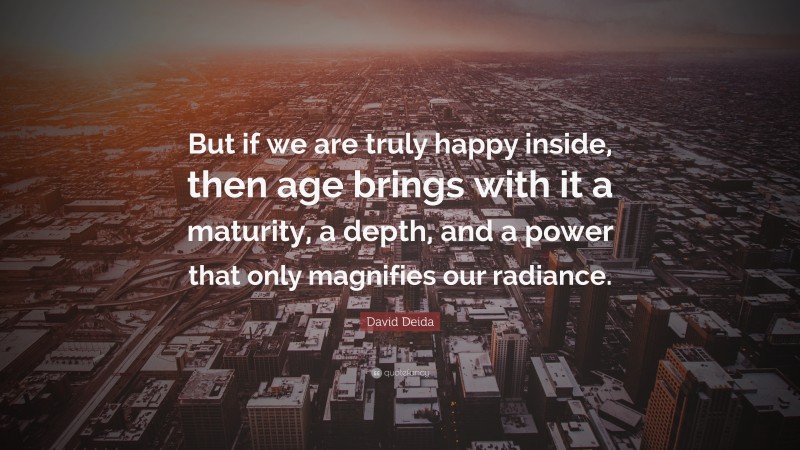 David Deida Quote: “But if we are truly happy inside, then age brings with it a maturity, a depth, and a power that only magnifies our radiance.”