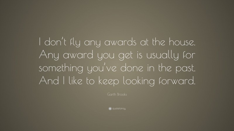 Garth Brooks Quote: “I don’t fly any awards at the house. Any award you get is usually for something you’ve done in the past. And I like to keep looking forward.”