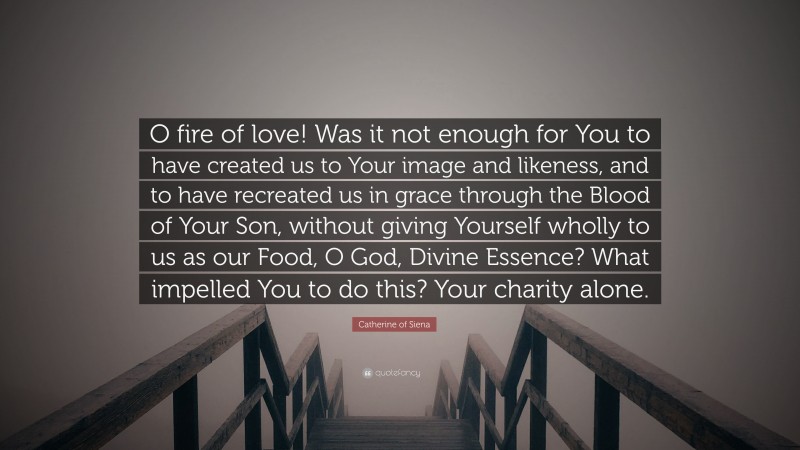 Catherine of Siena Quote: “O fire of love! Was it not enough for You to have created us to Your image and likeness, and to have recreated us in grace through the Blood of Your Son, without giving Yourself wholly to us as our Food, O God, Divine Essence? What impelled You to do this? Your charity alone.”