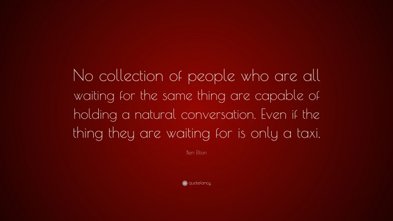 Ben Elton Quote: “No collection of people who are all waiting for the same thing are capable of holding a natural conversation. Even if the thing they are waiting for is only a taxi.”