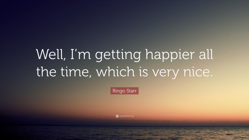 Ringo Starr Quote: “Well, I’m getting happier all the time, which is very nice.”