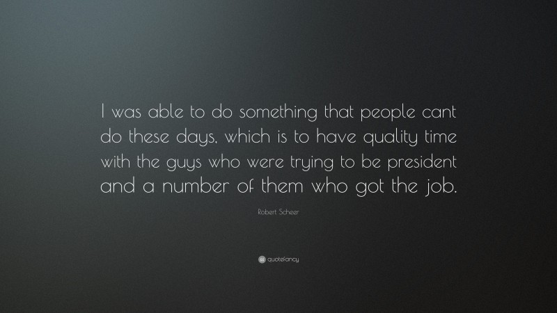 Robert Scheer Quote: “I was able to do something that people cant do these days, which is to have quality time with the guys who were trying to be president and a number of them who got the job.”