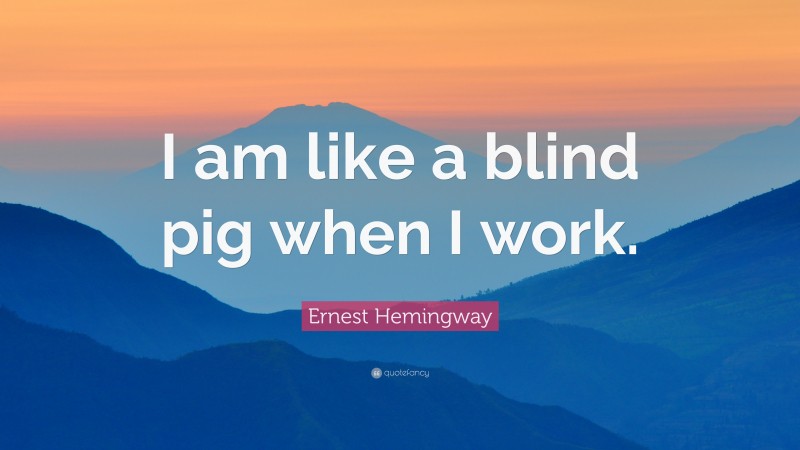 Ernest Hemingway Quote: “I am like a blind pig when I work.”