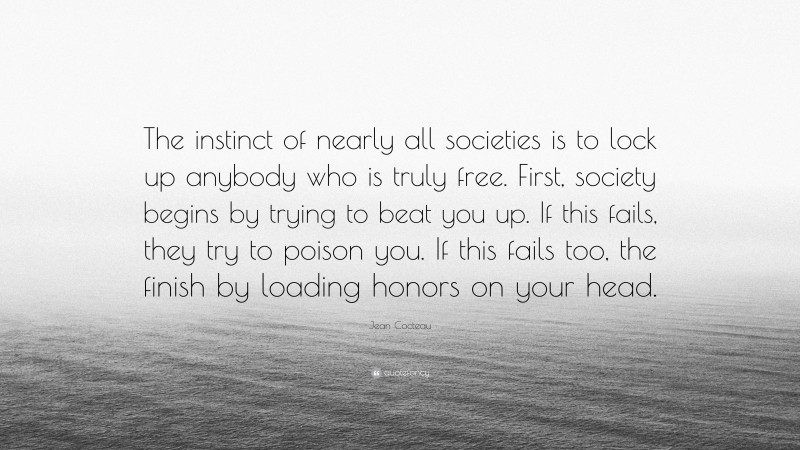Jean Cocteau Quote: “The instinct of nearly all societies is to lock up anybody who is truly free. First, society begins by trying to beat you up. If this fails, they try to poison you. If this fails too, the finish by loading honors on your head.”