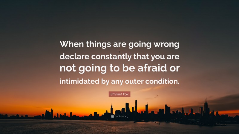 Emmet Fox Quote: “When things are going wrong declare constantly that you are not going to be afraid or intimidated by any outer condition.”