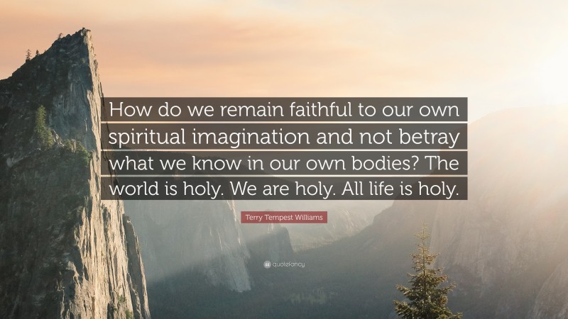 Terry Tempest Williams Quote: “How do we remain faithful to our own spiritual imagination and not betray what we know in our own bodies? The world is holy. We are holy. All life is holy.”