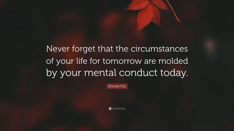 Emmet Fox Quote: “Never forget that the circumstances of your life for tomorrow are molded by your mental conduct today.”