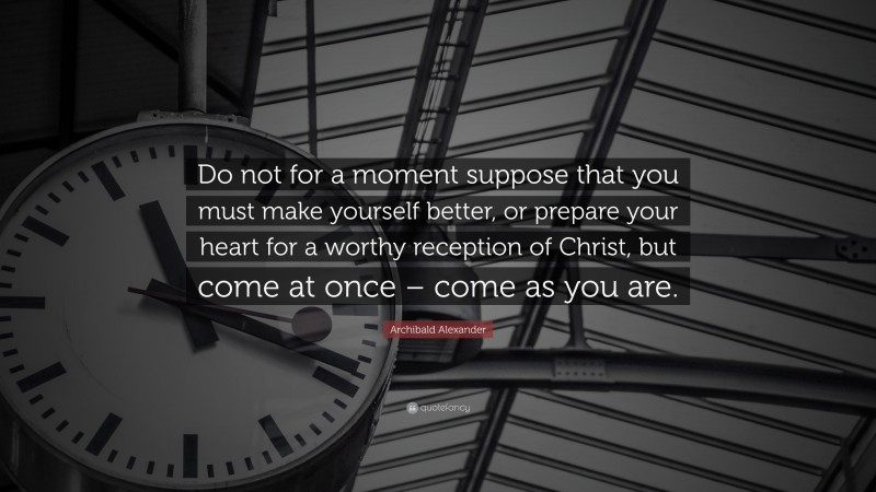Archibald Alexander Quote: “Do not for a moment suppose that you must make yourself better, or prepare your heart for a worthy reception of Christ, but come at once – come as you are.”
